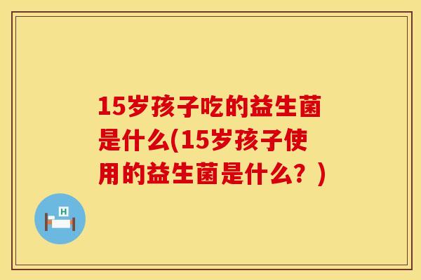 15岁孩子吃的益生菌是什么(15岁孩子使用的益生菌是什么？)
