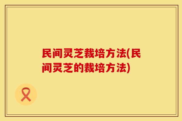民间灵芝裁培方法(民间灵芝的裁培方法)