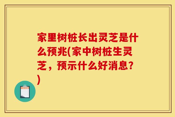 家里树桩长出灵芝是什么预兆(家中树桩生灵芝，预示什么好消息？)