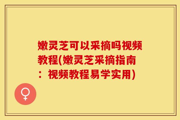 嫩灵芝可以采摘吗视频教程(嫩灵芝采摘指南：视频教程易学实用)