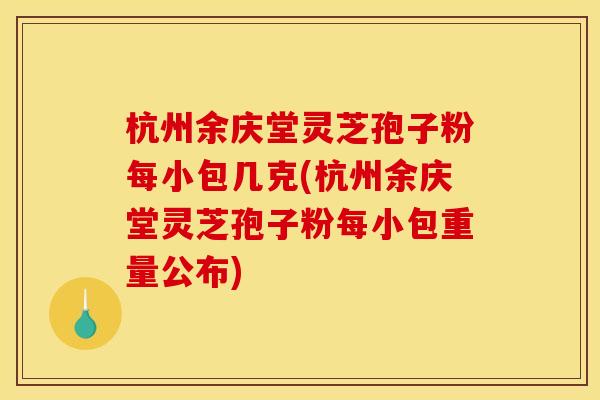 杭州余庆堂灵芝孢子粉每小包几克(杭州余庆堂灵芝孢子粉每小包重量公布)