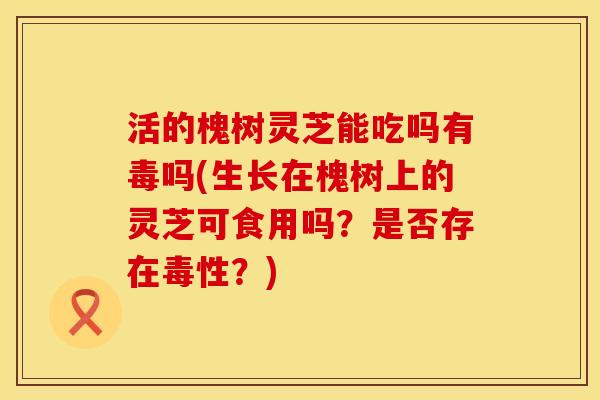活的槐树灵芝能吃吗有毒吗(生长在槐树上的灵芝可食用吗？是否存在毒性？)