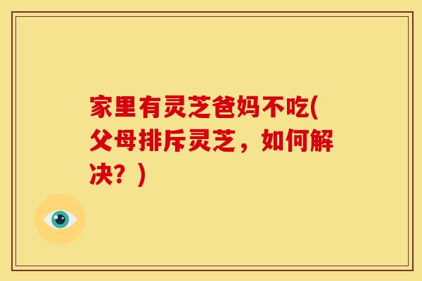 家里有灵芝爸妈不吃(父母排斥灵芝，如何解决？)