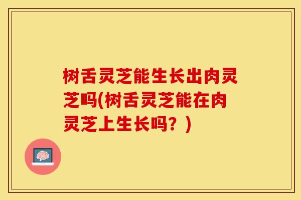 树舌灵芝能生长出肉灵芝吗(树舌灵芝能在肉灵芝上生长吗？)