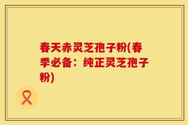 春天赤灵芝孢子粉(春季必备：纯正灵芝孢子粉)