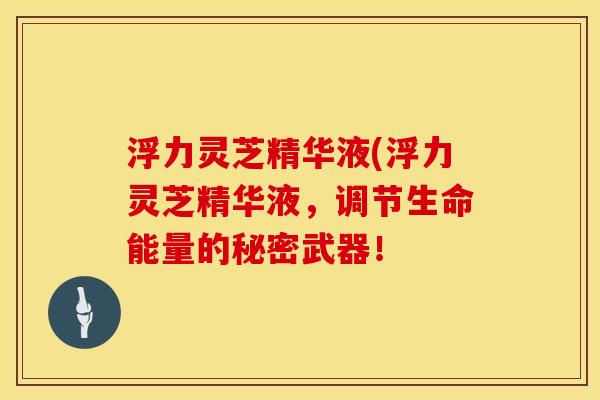 浮力灵芝精华液(浮力灵芝精华液，调节生命能量的秘密武器！