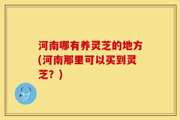 河南哪有养灵芝的地方(河南那里可以买到灵芝？)