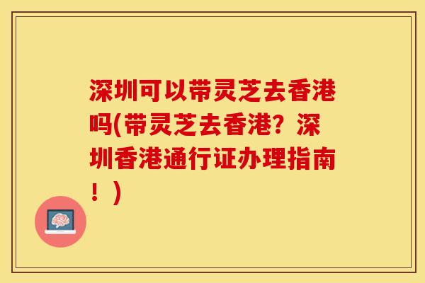 深圳可以带灵芝去香港吗(带灵芝去香港？深圳香港通行证办理指南！)