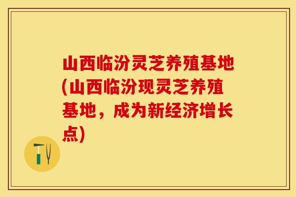 山西临汾灵芝养殖基地(山西临汾现灵芝养殖基地，成为新经济增长点)