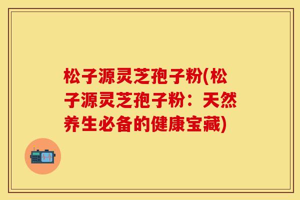 松子源灵芝孢子粉(松子源灵芝孢子粉：天然养生必备的健康宝藏)
