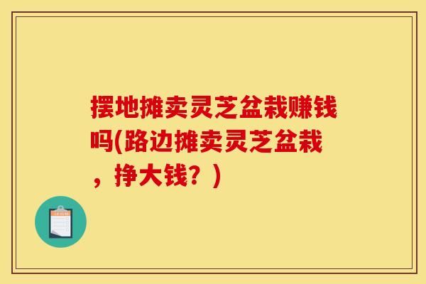 摆地摊卖灵芝盆栽赚钱吗(路边摊卖灵芝盆栽，挣大钱？)