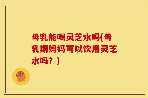 母乳能喝灵芝水吗(母乳期妈妈可以饮用灵芝水吗？)