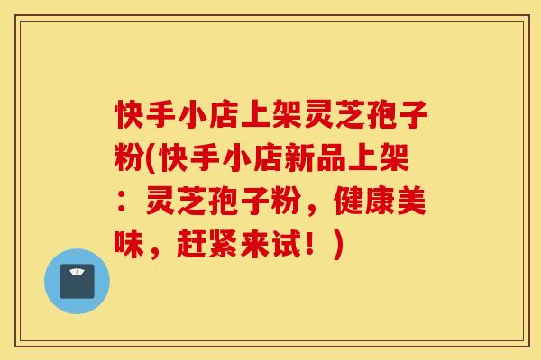 快手小店上架灵芝孢子粉(快手小店新品上架：灵芝孢子粉，健康美味，赶紧来试！)