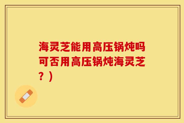海灵芝能用高压锅炖吗可否用高压锅炖海灵芝?) 海灵芝能用高压锅炖吗可否用高压锅炖海灵芝?)