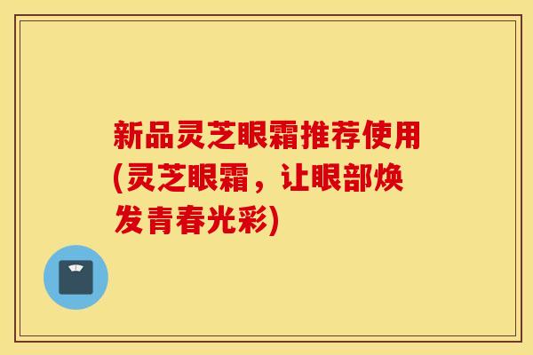 新品灵芝眼霜推荐使用(灵芝眼霜，让眼部焕发青春光彩)