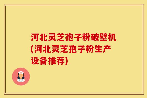 河北灵芝孢子粉破壁机(河北灵芝孢子粉生产设备推荐)