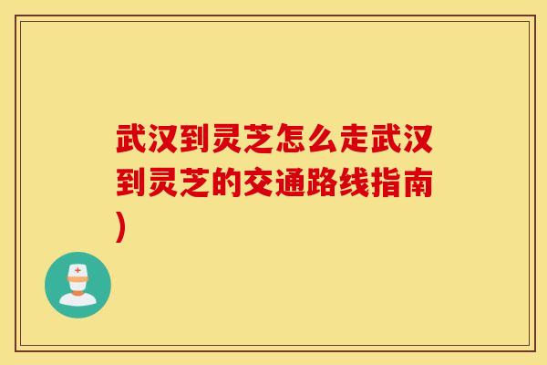 武汉到灵芝怎么走武汉到灵芝的交通路线指南)