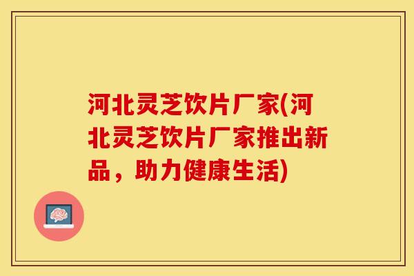 河北灵芝饮片厂家(河北灵芝饮片厂家推出新品，助力健康生活)