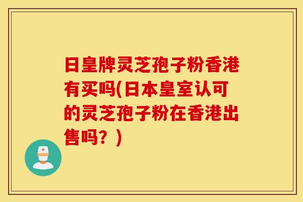 日皇牌灵芝孢子粉香港有买吗(日本皇室认可的灵芝孢子粉在香港出售吗？)