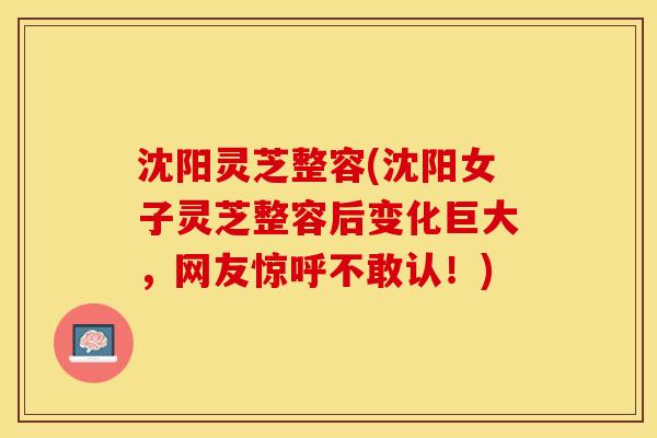 沈阳灵芝整容(沈阳女子灵芝整容后变化巨大，网友惊呼不敢认！)