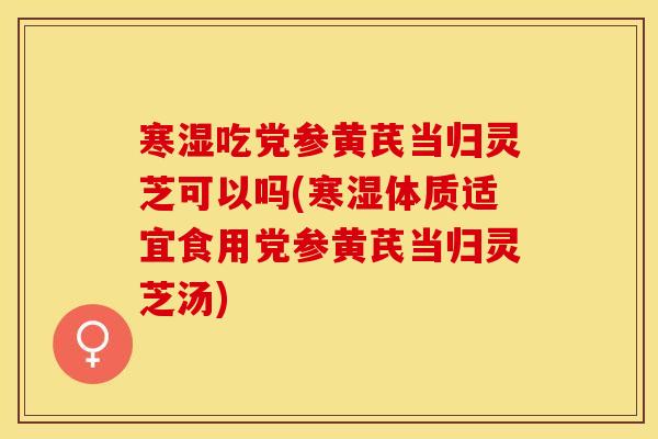 寒湿吃党参黄芪当归灵芝可以吗(寒湿体质适宜食用党参黄芪当归灵芝汤)