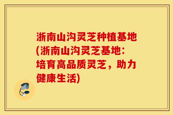 浙南山沟灵芝种植基地(浙南山沟灵芝基地：培育高品质灵芝，助力健康生活)