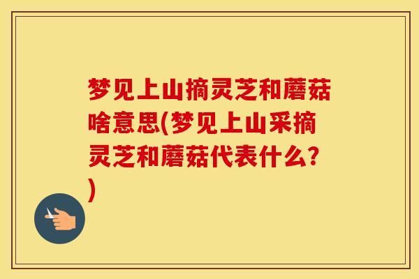 梦见上山摘灵芝和蘑菇啥意思(梦见上山采摘灵芝和蘑菇代表什么？)