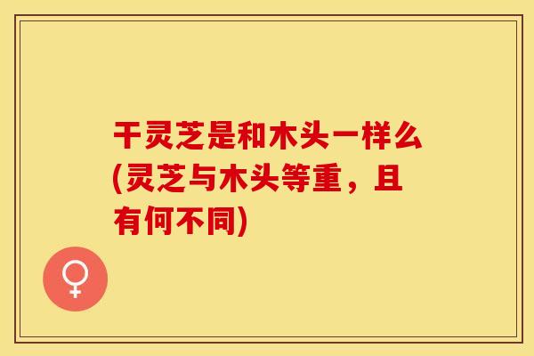 干灵芝是和木头一样么(灵芝与木头等重，且有何不同)