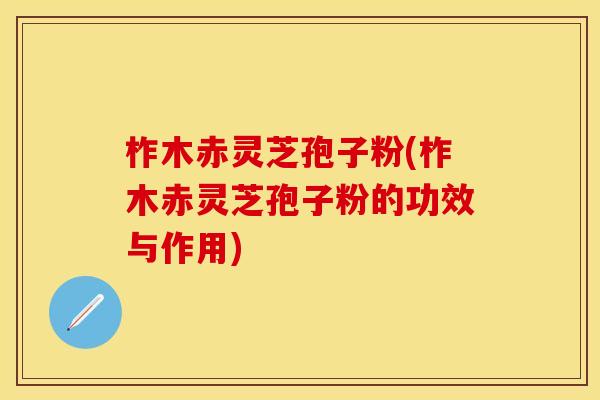 柞木赤灵芝孢子粉(柞木赤灵芝孢子粉的功效与作用)