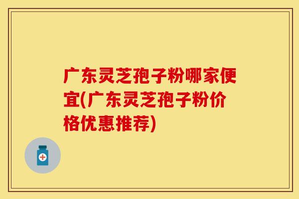 广东灵芝孢子粉哪家便宜(广东灵芝孢子粉价格优惠推荐)