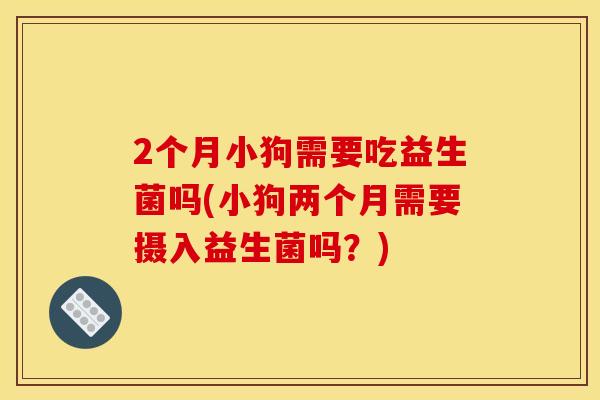 2个月小狗需要吃益生菌吗(小狗两个月需要摄入益生菌吗？)