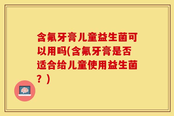 含氟牙膏儿童益生菌可以用吗(含氟牙膏是否适合给儿童使用益生菌？)