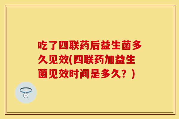 吃了四联药后益生菌多久见效(四联药加益生菌见效时间是多久？)