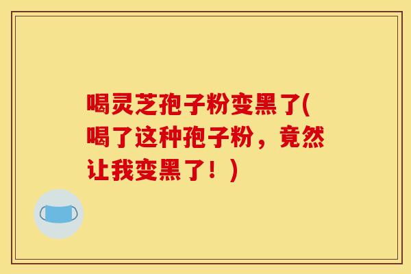 喝灵芝孢子粉变黑了(喝了这种孢子粉，竟然让我变黑了！)