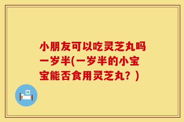 小朋友可以吃灵芝丸吗一岁半(一岁半的小宝宝能否食用灵芝丸？)