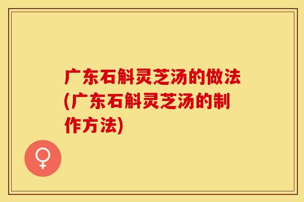 广东石斛灵芝汤的做法(广东石斛灵芝汤的制作方法)