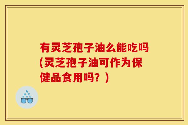 有灵芝孢子油么能吃吗(灵芝孢子油可作为保健品食用吗？)
