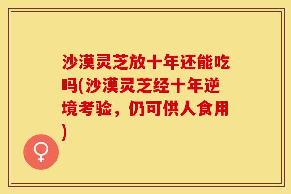 沙漠灵芝放十年还能吃吗(沙漠灵芝经十年逆境考验，仍可供人食用)