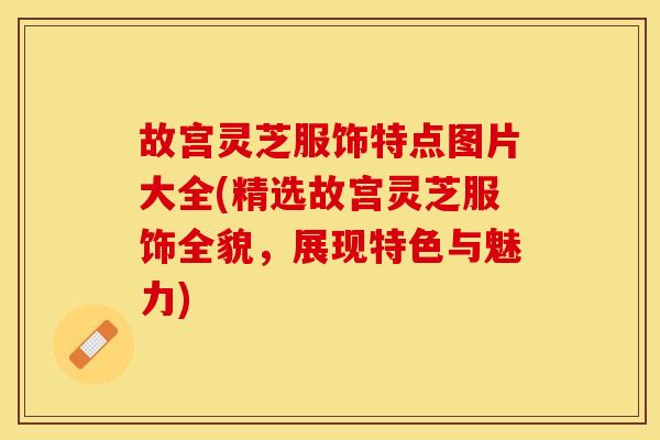 故宫灵芝服饰特点图片大全(精选故宫灵芝服饰全貌，展现特色与魅力)