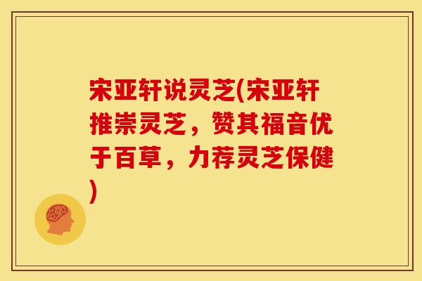 宋亚轩说灵芝(宋亚轩推崇灵芝,赞其福音优于百草,力荐灵芝保健) 宋亚轩说灵芝(宋亚轩推崇灵芝,赞其福音优于百草,力荐灵芝保健)