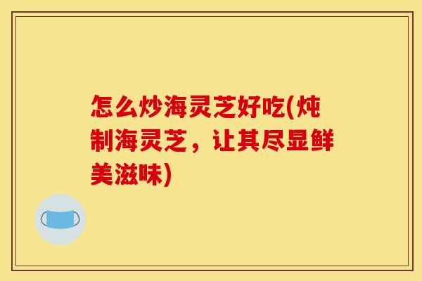 怎么炒海灵芝好吃(炖制海灵芝，让其尽显鲜美滋味)