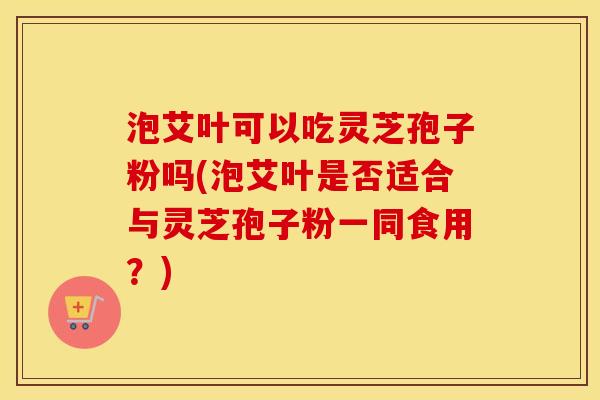 泡艾叶可以吃灵芝孢子粉吗(泡艾叶是否适合与灵芝孢子粉一同食用？)