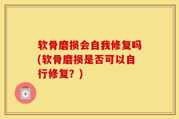 软骨磨损会自我修复吗(软骨磨损是否可以自行修复?) 软骨磨损会自我修复吗(软骨磨损是否可以自行修复?)