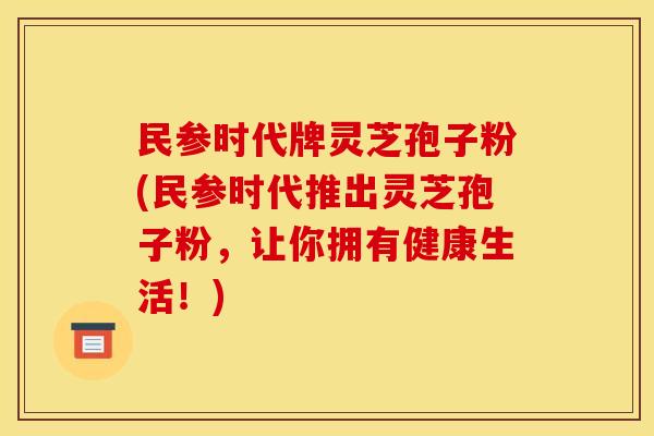民参时代牌灵芝孢子粉(民参时代推出灵芝孢子粉，让你拥有健康生活！)