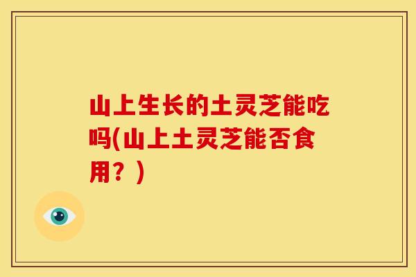 山上生长的土灵芝能吃吗(山上土灵芝能否食用？)