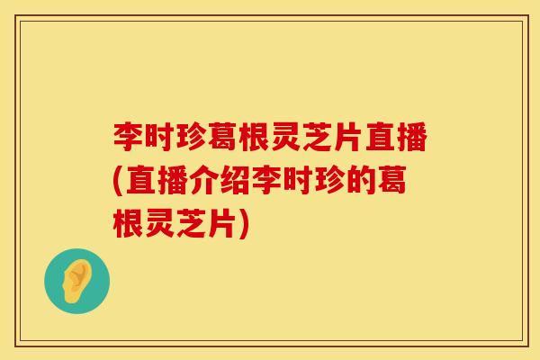 李时珍葛根灵芝片直播(直播介绍李时珍的葛根灵芝片)