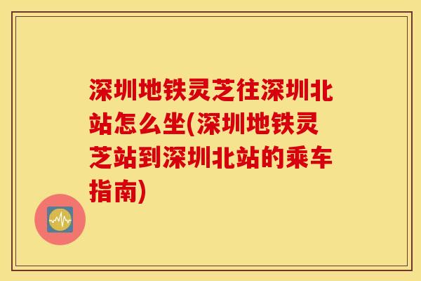 深圳地铁灵芝往深圳北站怎么坐(深圳地铁灵芝站到深圳北站的乘车指南)