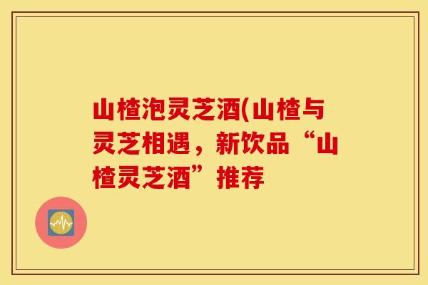 山楂泡灵芝酒(山楂与灵芝相遇，新饮品“山楂灵芝酒”推荐
