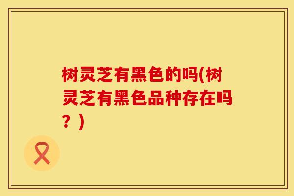 树灵芝有黑色的吗(树灵芝有黑色品种存在吗?) 树灵芝有黑色的吗(树灵芝有黑色品种存在吗?)