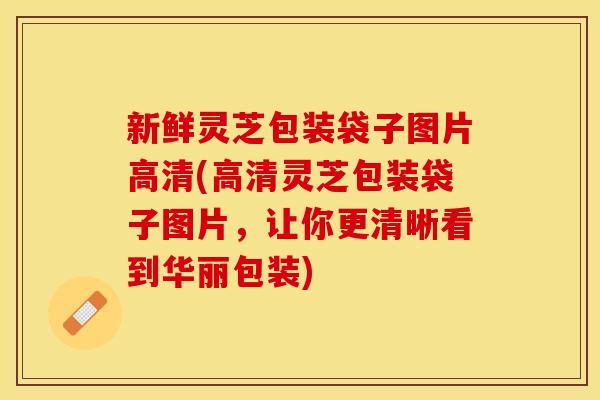 新鲜灵芝包装袋子图片高清(高清灵芝包装袋子图片，让你更清晰看到华丽包装)